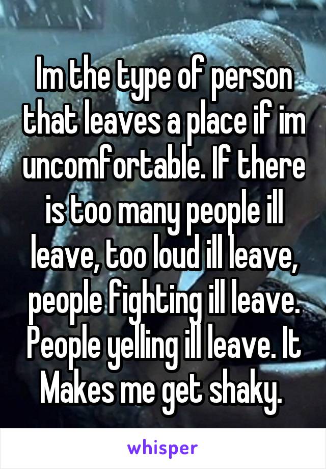 Im the type of person that leaves a place if im uncomfortable. If there is too many people ill leave, too loud ill leave, people fighting ill leave. People yelling ill leave. It Makes me get shaky. 