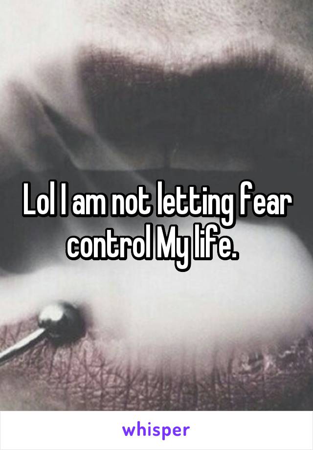 Lol I am not letting fear control My life.  