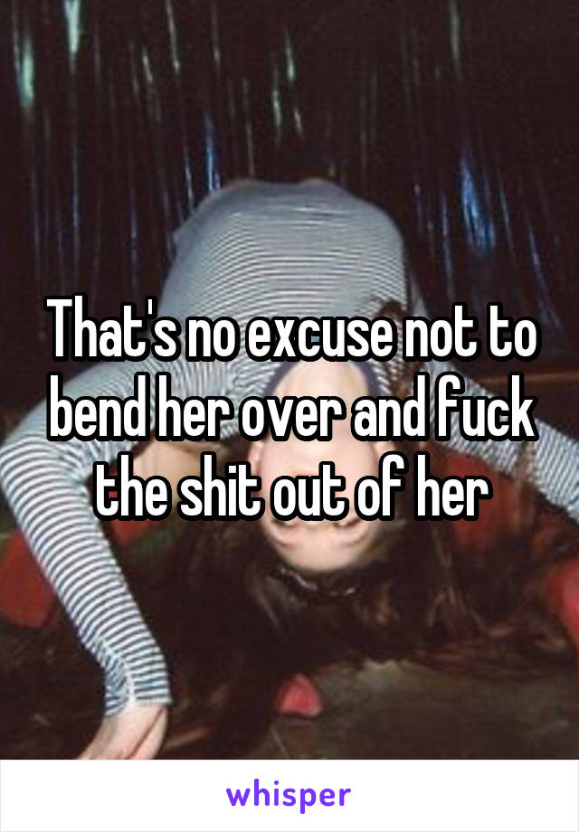 That's no excuse not to bend her over and fuck the shit out of her