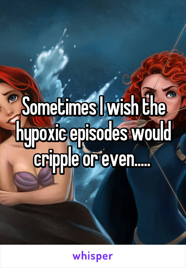 Sometimes I wish the hypoxic episodes would cripple or even..... 