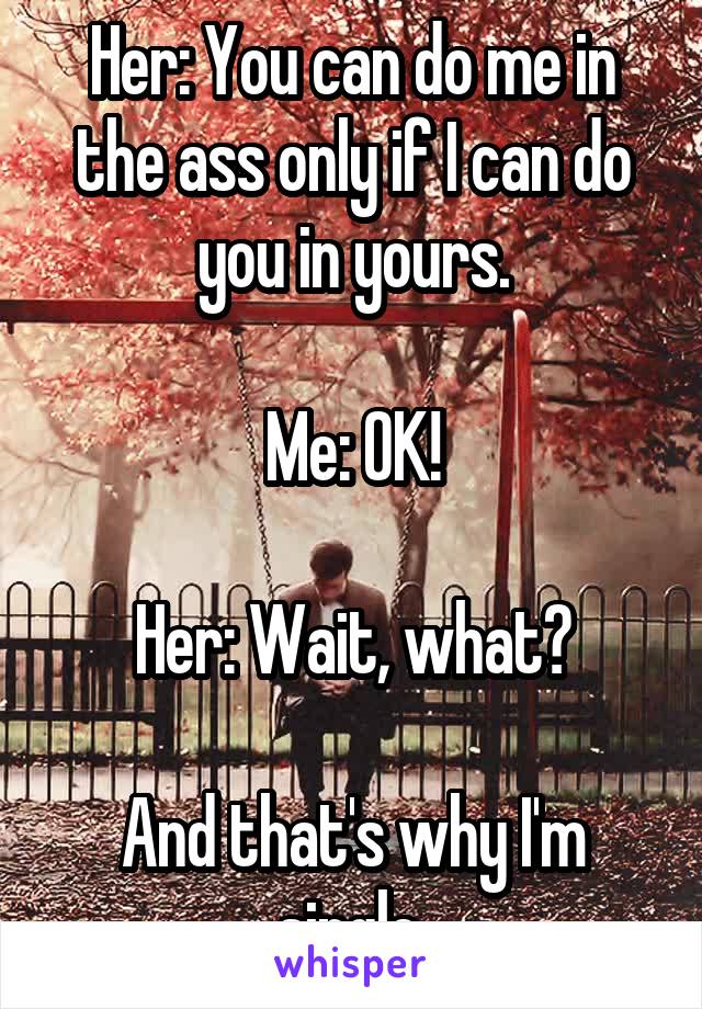 Her: You can do me in the ass only if I can do you in yours.

Me: OK!

Her: Wait, what?

And that's why I'm single.