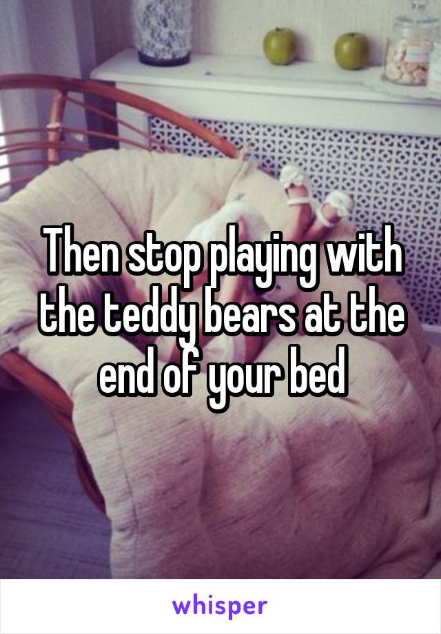 Then stop playing with the teddy bears at the end of your bed