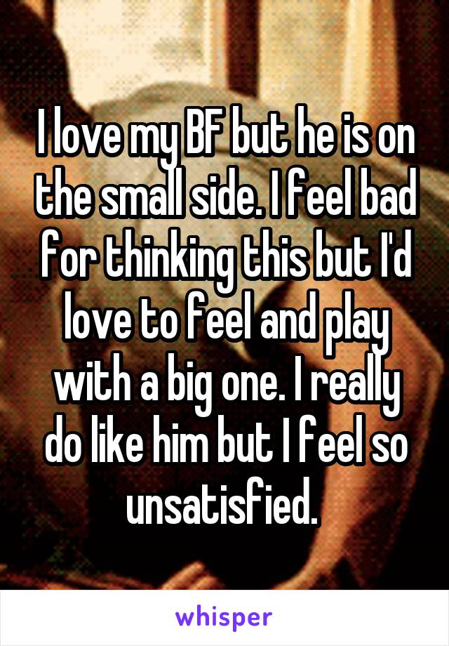 I love my BF but he is on the small side. I feel bad for thinking this but I'd love to feel and play with a big one. I really do like him but I feel so unsatisfied. 