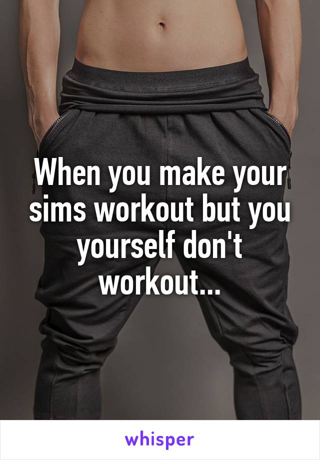 When you make your sims workout but you yourself don't workout...