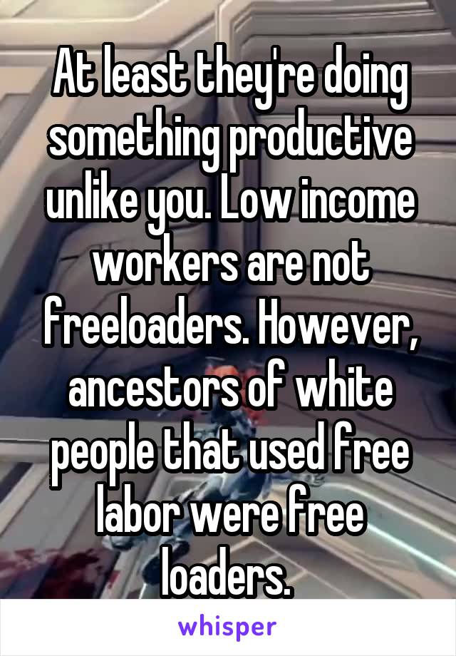 At least they're doing something productive unlike you. Low income workers are not freeloaders. However, ancestors of white people that used free labor were free loaders. 