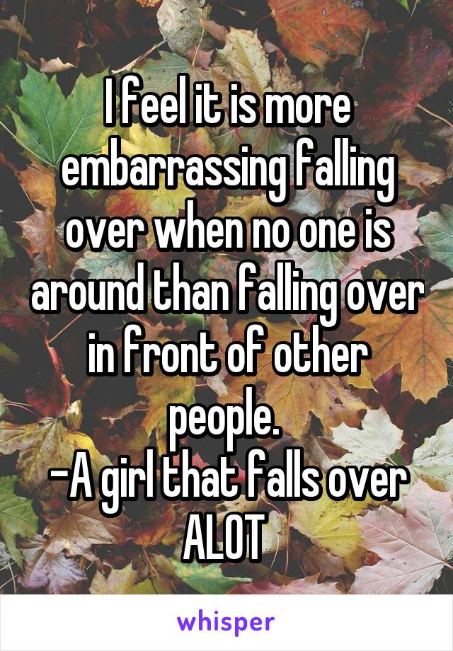 I feel it is more embarrassing falling over when no one is around than falling over in front of other people. 
-A girl that falls over ALOT 