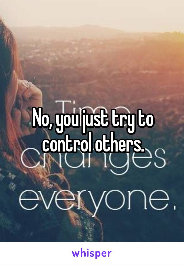 No, you just try to control others.