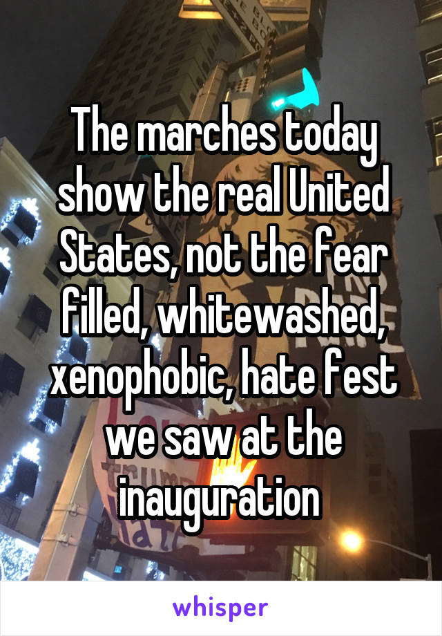 The marches today show the real United States, not the fear filled, whitewashed, xenophobic, hate fest we saw at the inauguration 