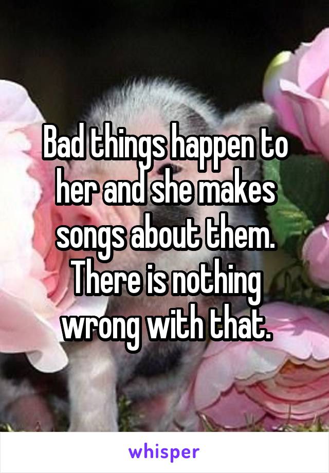 Bad things happen to her and she makes songs about them.
There is nothing wrong with that.