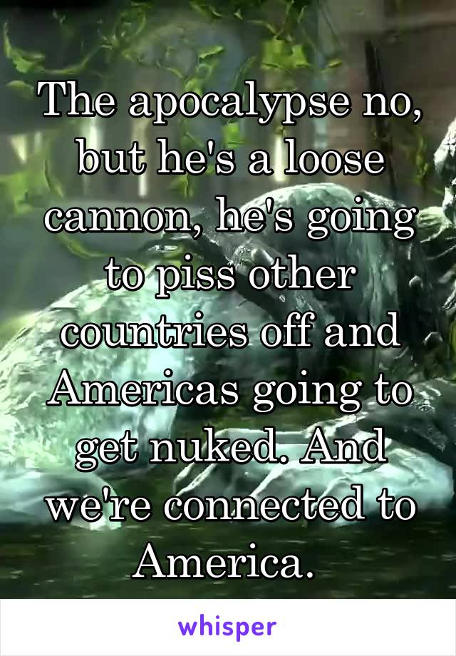 The apocalypse no, but he's a loose cannon, he's going to piss other countries off and Americas going to get nuked. And we're connected to America. 