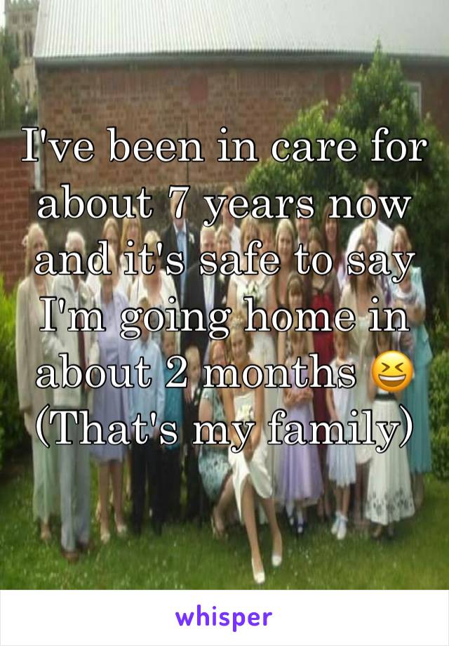 I've been in care for about 7 years now and it's safe to say I'm going home in about 2 months 😆 (That's my family)