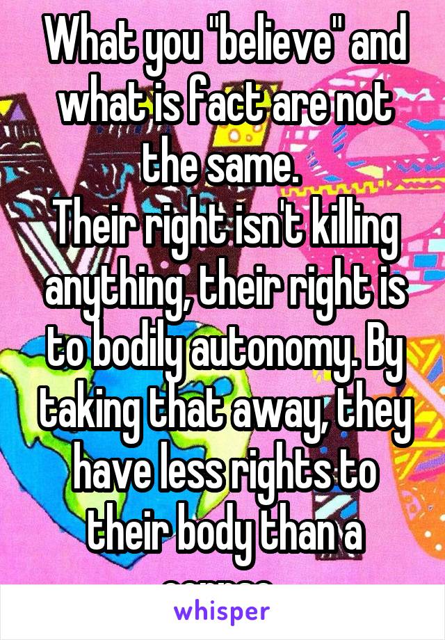 What you "believe" and what is fact are not the same. 
Their right isn't killing anything, their right is to bodily autonomy. By taking that away, they have less rights to their body than a corpse. 