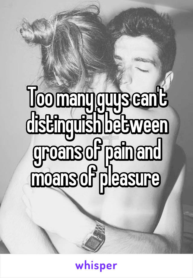 Too many guys can't distinguish between groans of pain and moans of pleasure 