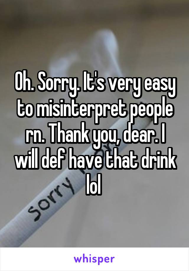 Oh. Sorry. It's very easy to misinterpret people rn. Thank you, dear. I will def have that drink lol 