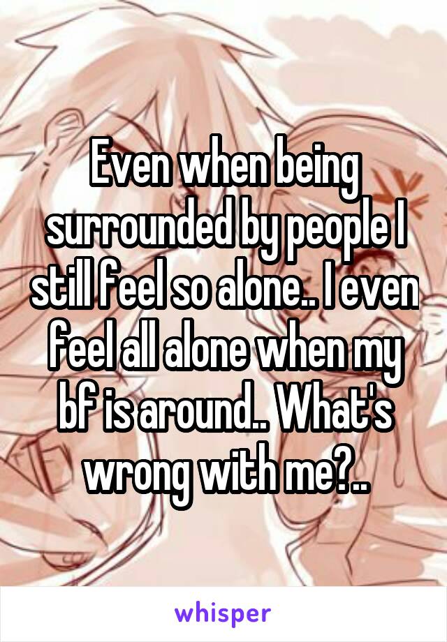 Even when being surrounded by people I still feel so alone.. I even feel all alone when my bf is around.. What's wrong with me?..