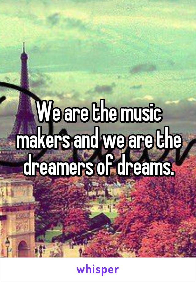 We are the music makers and we are the dreamers of dreams.