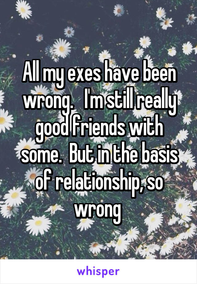 All my exes have been wrong.   I'm still really good friends with some.  But in the basis of relationship, so wrong 