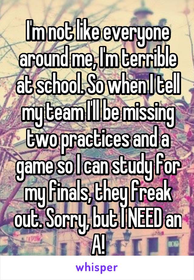 I'm not like everyone around me, I'm terrible at school. So when I tell my team I'll be missing two practices and a game so I can study for my finals, they freak out. Sorry, but I NEED an A!