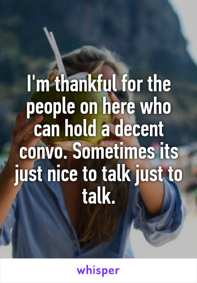 I'm thankful for the people on here who can hold a decent convo. Sometimes its just nice to talk just to talk.