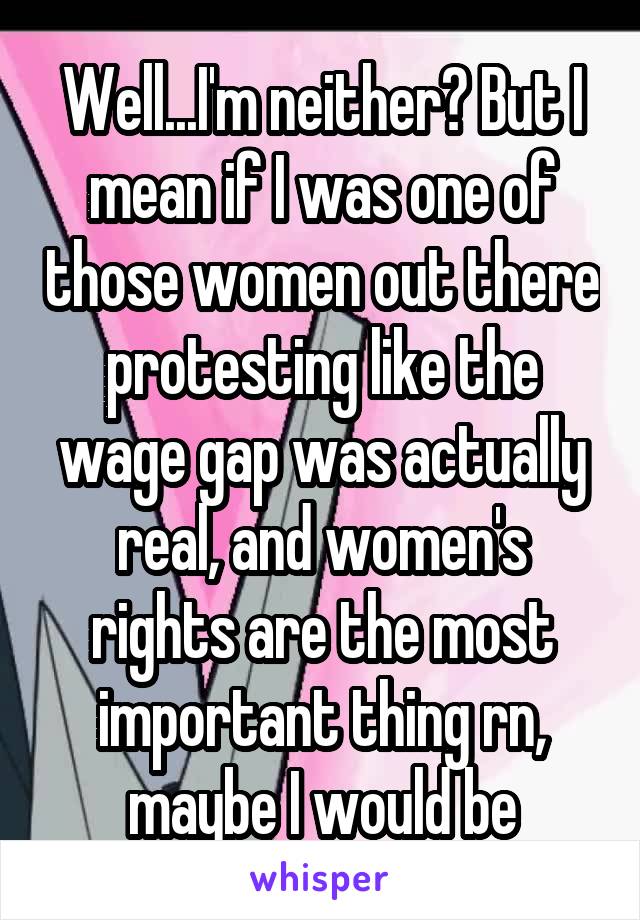 Well...I'm neither? But I mean if I was one of those women out there protesting like the wage gap was actually real, and women's rights are the most important thing rn, maybe I would be