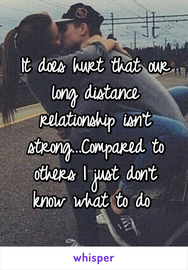 It does hurt that our long distance relationship isn't strong...Compared to others I just don't know what to do 