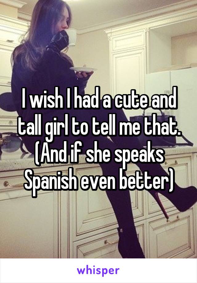 I wish I had a cute and tall girl to tell me that. (And if she speaks Spanish even better)