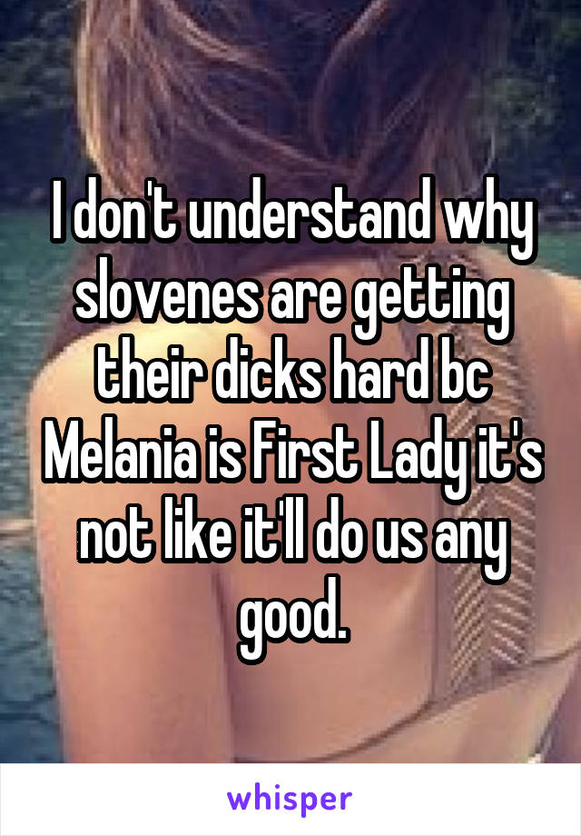 I don't understand why slovenes are getting their dicks hard bc Melania is First Lady it's not like it'll do us any good.