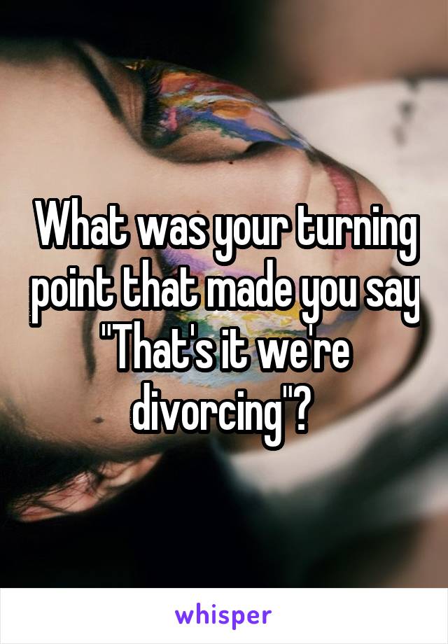 What was your turning point that made you say "That's it we're divorcing"? 