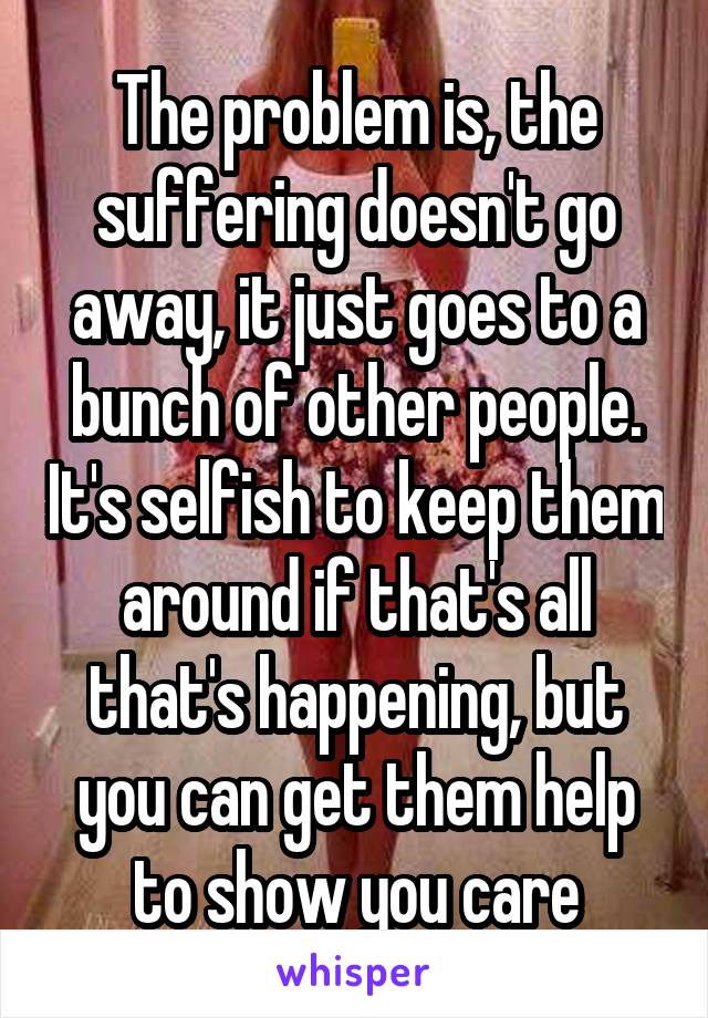 The problem is, the suffering doesn't go away, it just goes to a bunch of other people. It's selfish to keep them around if that's all that's happening, but you can get them help to show you care