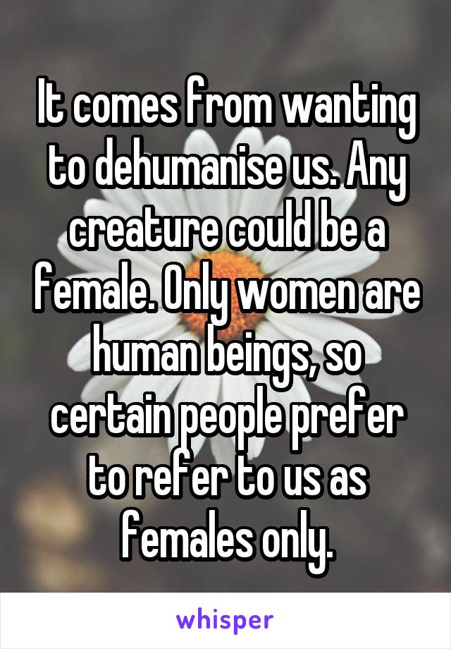 It comes from wanting to dehumanise us. Any creature could be a female. Only women are human beings, so certain people prefer to refer to us as females only.