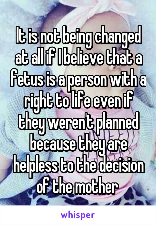 It is not being changed at all if I believe that a fetus is a person with a right to life even if they weren't planned because they are helpless to the decision of the mother 