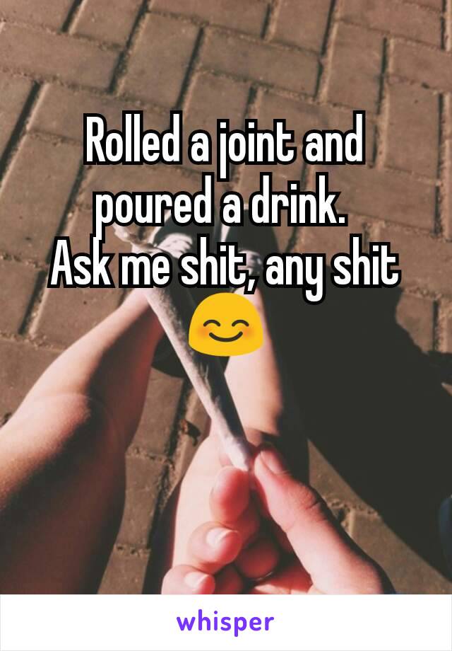 Rolled a joint and poured a drink. 
Ask me shit, any shit 😊