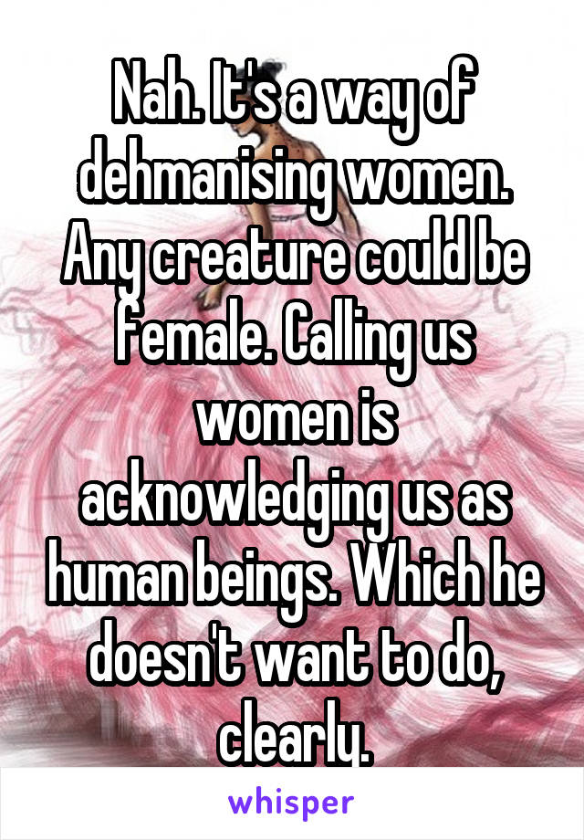 Nah. It's a way of dehmanising women. Any creature could be female. Calling us women is acknowledging us as human beings. Which he doesn't want to do, clearly.