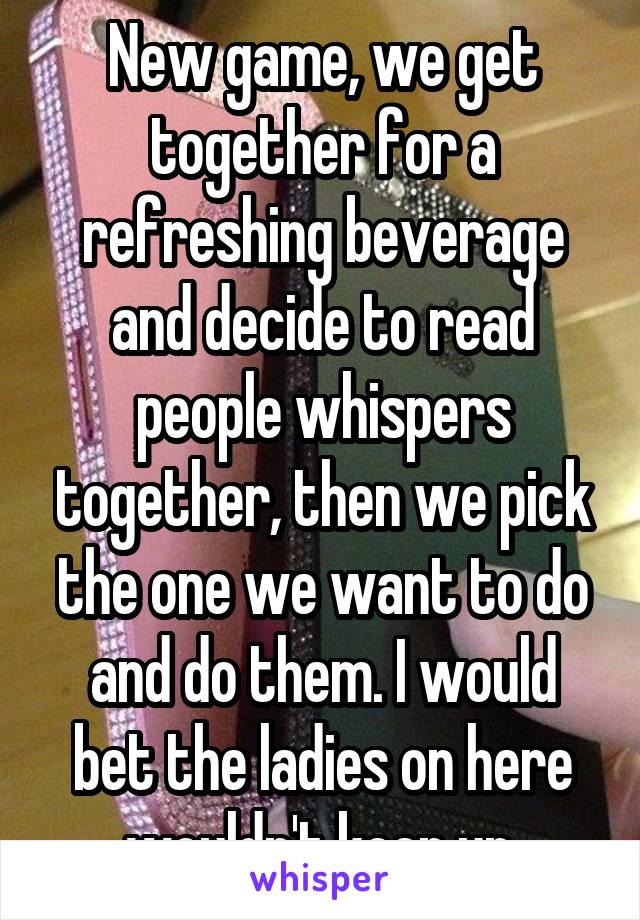 New game, we get together for a refreshing beverage and decide to read people whispers together, then we pick the one we want to do and do them. I would bet the ladies on here wouldn't keep up.