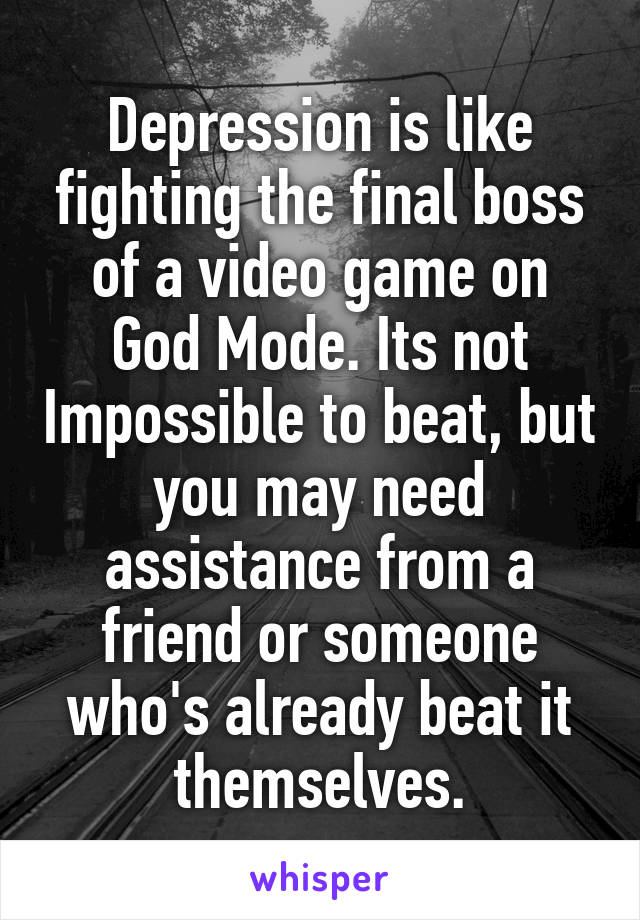 Depression is like fighting the final boss of a video game on God Mode. Its not Impossible to beat, but you may need assistance from a friend or someone who's already beat it themselves.