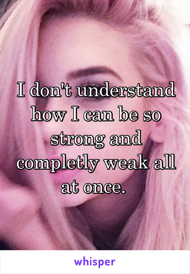 I don't understand how I can be so strong and completly weak all at once. 