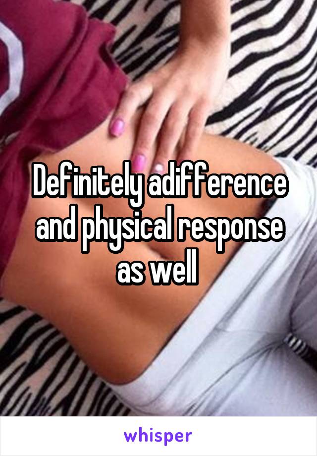 Definitely adifference and physical response as well 