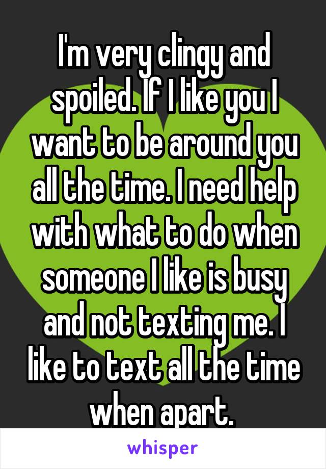 I'm very clingy and spoiled. If I like you I want to be around you all the time. I need help with what to do when someone I like is busy and not texting me. I like to text all the time when apart. 