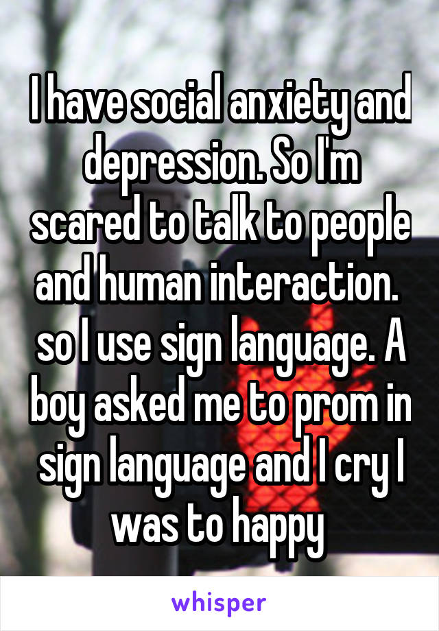 I have social anxiety and depression. So I'm scared to talk to people and human interaction.  so I use sign language. A boy asked me to prom in sign language and I cry I was to happy 