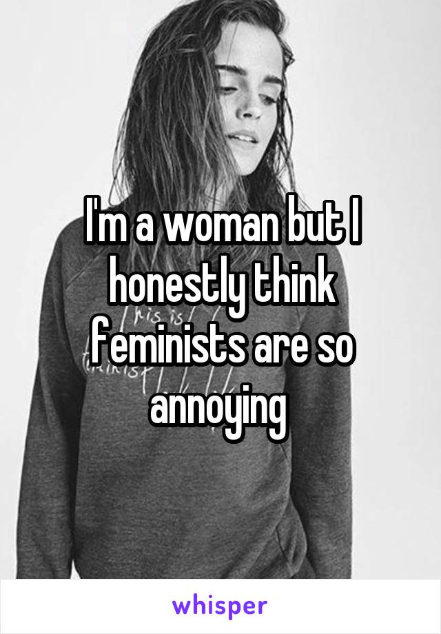 I'm a woman but I honestly think feminists are so annoying 