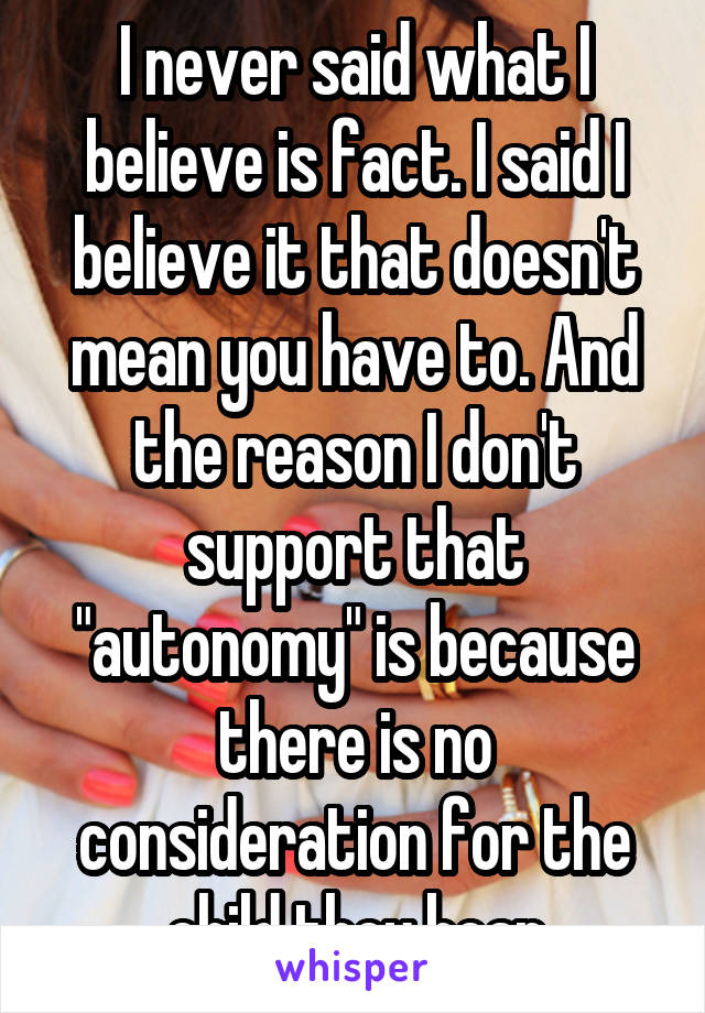 I never said what I believe is fact. I said I believe it that doesn't mean you have to. And the reason I don't support that "autonomy" is because there is no consideration for the child they bear