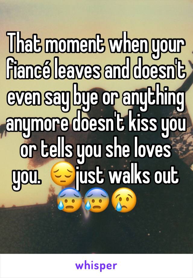 That moment when your fiancé leaves and doesn't even say bye or anything anymore doesn't kiss you or tells you she loves you.  😔just walks out 😰😰😢