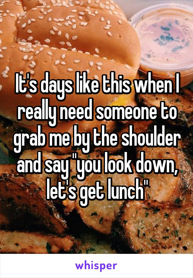 It's days like this when I really need someone to grab me by the shoulder and say "you look down, let's get lunch"