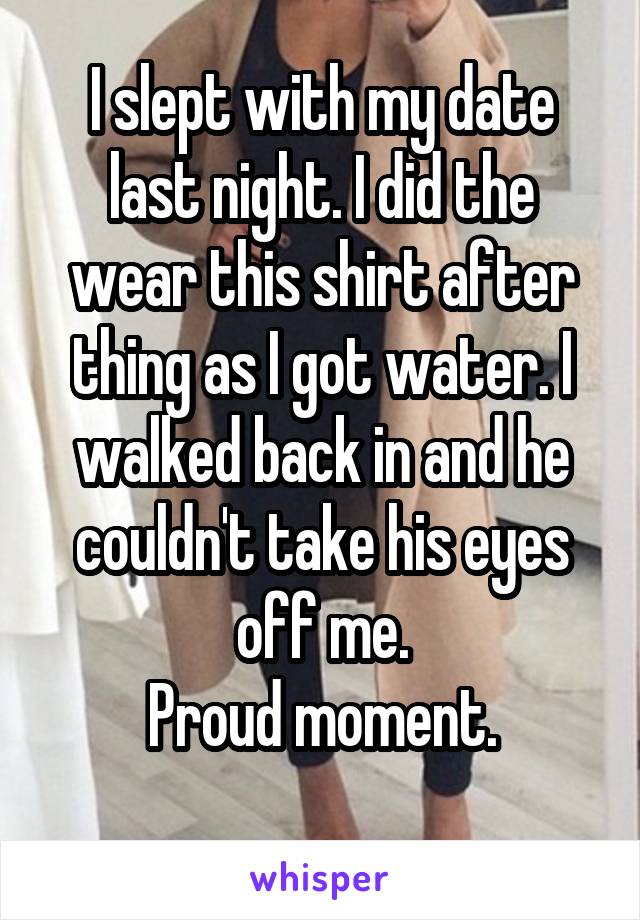 I slept with my date last night. I did the wear this shirt after thing as I got water. I walked back in and he couldn't take his eyes off me.
Proud moment.
