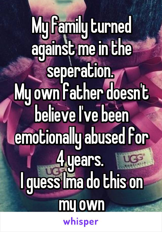 My family turned against me in the seperation. 
My own father doesn't believe I've been emotionally abused for 4 years. 
I guess Ima do this on my own