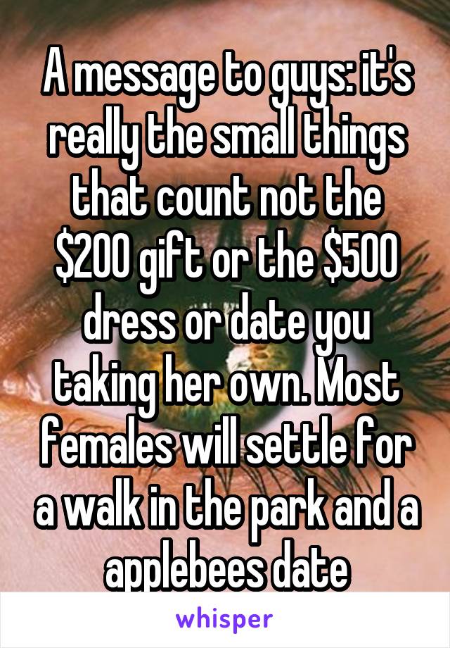 A message to guys: it's really the small things that count not the $200 gift or the $500 dress or date you taking her own. Most females will settle for a walk in the park and a applebees date