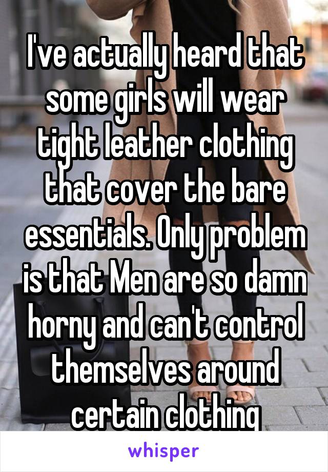 I've actually heard that some girls will wear tight leather clothing that cover the bare essentials. Only problem is that Men are so damn horny and can't control themselves around certain clothing