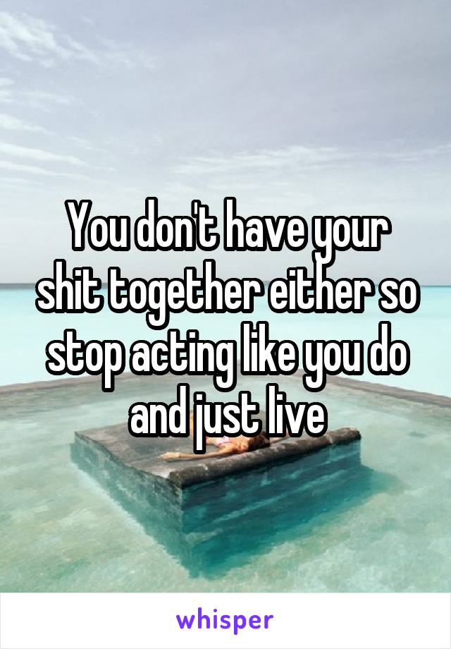 You don't have your shit together either so stop acting like you do and just live