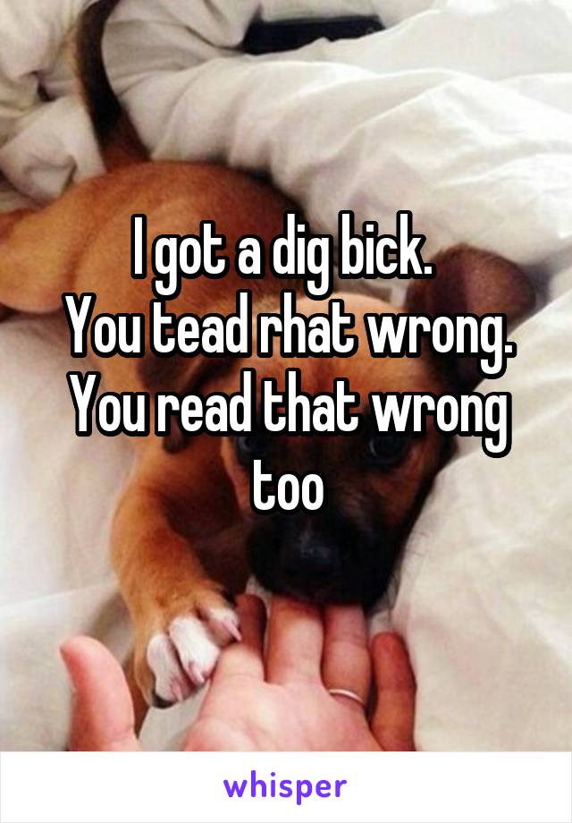 I got a dig bick. 
You tead rhat wrong.
You read that wrong too
