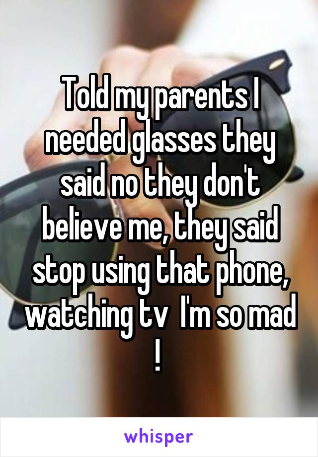 Told my parents I needed glasses they said no they don't believe me, they said stop using that phone, watching tv  I'm so mad ! 